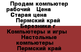 Продам компьютер рабочий › Цена ­ 5 000 › Старая цена ­ 5 000 - Пермский край, Березники г. Компьютеры и игры » Настольные компьютеры   . Пермский край,Березники г.